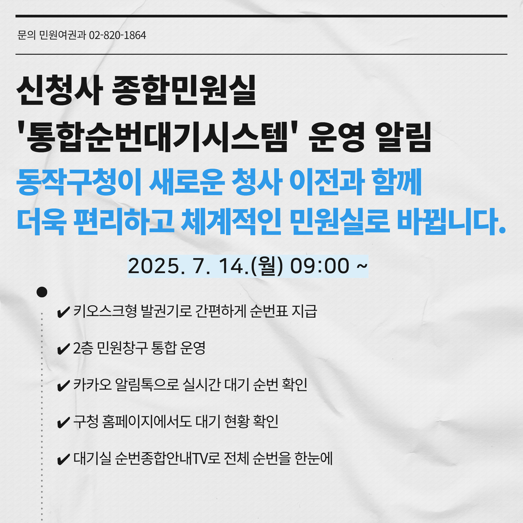 신청자 종합민원실 '통합순번대기시스템' 운영 알림 동작구청이 새로운 청사 이전과 함께 더욱 편리하고 체계적인 민원실로 바뀝니다. 2025.7.14.(월) 09:00 ~  -키오스크형 발권기로 간편하게 순번표 지급 -2층 민원창구 통합 운영 -카카오 알림톡으로 실시간 대기 순번 확인 -구청 홈페이지에서도 대기 현황 확인 -대기실 순번종합안내TV로 전체 순번을 한눈에