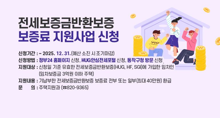 		전세보증금반환보증 보증료 지원사업 신청

ㅇ 신청기간 : ~ 2025. 12. 31.(예산 소진 시 조기마감)
ㅇ 신청방법 : 정부24 홈페이지 신청, HUG안심전세포털 신청, 동작구청 방문 신청
ㅇ 지원대상 : 신청일 기준 유효한 전세보증금반환보증(HUG, HF, SGI)에 가입한 임차인 (임차보증금 3억원 이하 주택)
ㅇ 지원내용 : 기납부한 전세보증금반환보증 보증료 전부 또는 일부(최대 40만원) 환급
ㅇ 문 의 : 주택지원과 (☎820-9365)