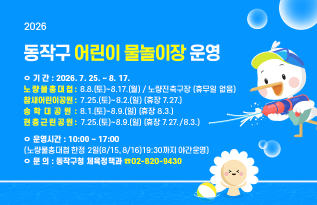 2026년 동작구 어린이 물놀이장 운영

ㅇ 기 간 : 2026. 7. 25. ~ 8. 17.
- 노량물총대첩: 8.8.(토)~8.17.(월) / 노량진축구장 / 휴무일 없음
- 참새어린이공원 :7.25.(토)~8.2.(일) (휴장 7.27.)
- 송학대공원 : 8.1.(토)~8.9.(일) (휴장 8.3.)
- 현충근린공원 7.25.(토)~8.9.(일) (휴장 7.27., 8.3. )

ㅇ 운영시간 : 10:00 ~ 17:00 (노량물총대첩 한정 2일(8/15,8/16)19:30까지 야간운영)
ㅇ 문 의 : 동작구청 체육정책과(☎02-820-9430)